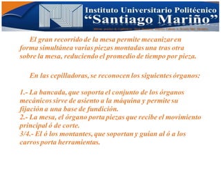 Informe practico de Cepilladoras Metal Mecánicas Federico Cabezas A. Escuela Matt. Mecánico
El gran recorrido de la mesa permite mecanizaren
forma simultánea varias piezas montadas una tras otra
sobre la mesa, reduciendo el promedio de tiempo por pieza.
En las cepilladoras,se reconocen los siguientes órganos:
1.- La bancada,que soporta el conjunto de los órganos
mecánicos sirve de asiento a la máquina y permite su
fijacióna una base de fundición.
2.- La mesa, el órgano porta piezas que recibe el movimiento
principal ó de corte.
3/4.- El ó los montantes, que soportan y guían al ó a los
carros porta herramientas.
 