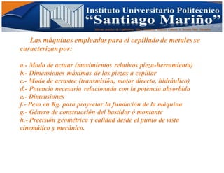 Informe practico de Cepilladoras Metal Mecánicas Federico Cabezas A. Escuela Matt. Mecánico
Las máquinas empleadas para el cepillado de metales se
caracterizan por:
a.- Modo de actuar (movimientos relativos pieza-herramienta)
b.- Dimensiones máximas de las piezas a cepillar
c.- Modo de arrastre (transmisión, motor directo, hidráulico)
d.- Potencia necesaria relacionada con la potencia absorbida
e.- Dimensiones
f.- Peso en Kg. para proyectar la fundación de la máquina
g.- Género de construcción del bastidor ó montante
h.- Precisión geométrica y calidad desde el punto de vista
cinemático y mecánico.
 