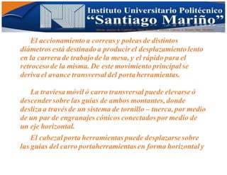 Informe practico de Cepilladoras Metal Mecánicas Federico Cabezas A. Escuela Matt. Mecánico
El accionamiento a correas y poleas de distintos
diámetros está destinado a producir el desplazamiento lento
en la carrera de trabajo de la mesa, y el rápido para el
retroceso de la misma. De este movimiento principalse
deriva el avance transversaldel porta herramientas.
La traviesa móvil ó carro transversal puede elevarse ó
descender sobre las guías de ambos montantes, donde
desliza a través de un sistema de tornillo – tuerca,por medio
de un par de engranajes cónicos conectados por medio de
un eje horizontal.
El cabezalporta herramientas puede desplazarse sobre
las guías del carro portaherramientas en forma horizontaly
 