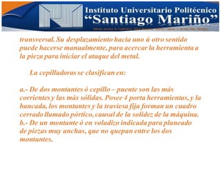 Informe practico de Cepilladoras Metal Mecánicas Federico Cabezas A. Escuela Matt. Mecánico
transversal.Su desplazamiento hacia uno ú otro sentido
puede hacerse manualmente, para acercar la herramienta a
la pieza para iniciar el ataque del metal.
La cepilladoras se clasifican en:
a.- De dos montantes ó cepillo – puente son las más
corrientes y las más sólidas. Posee 4 porta herramientas, y la
bancada, los montantes y la traviesa fija forman un cuadro
cerrado llamado pórtico,causal de la solidez de la máquina.
b.- De un montante ó en voladizo indicada para planeado
de piezas muy anchas, que no quepan entre los dos
montantes.
 