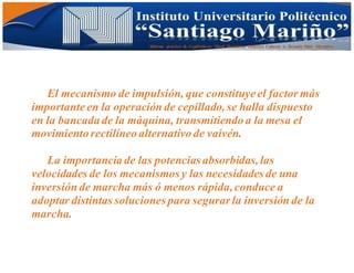 Informe practico de Cepilladoras Metal Mecánicas Federico Cabezas A. Escuela Matt. Mecánico
El mecanismo de impulsión, que constituye el factor más
importante en la operación de cepillado, se halla dispuesto
en la bancada de la máquina, transmitiendo a la mesa el
movimiento rectilíneo alternativo de vaivén.
La importancia de las potencias absorbidas,las
velocidades de los mecanismos y las necesidades de una
inversión de marcha más ó menos rápida,conduce a
adoptar distintas soluciones para segurar la inversión de la
marcha.
 