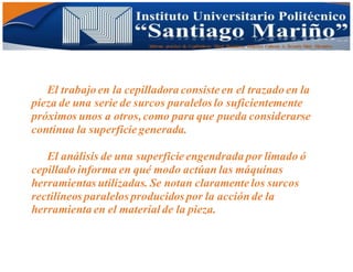 Informe practico de Cepilladoras Metal Mecánicas Federico Cabezas A. Escuela Matt. Mecánico
El trabajo en la cepilladora consiste en el trazado en la
pieza de una serie de surcos paralelos lo suficientemente
próximos unos a otros,como para que pueda considerarse
continua la superficie generada.
El análisis de una superficie engendrada por limado ó
cepillado informa en qué modo actúan las máquinas
herramientas utilizadas. Se notan claramente los surcos
rectilíneos paralelos producidos por la acción de la
herramienta en el materialde la pieza.
 