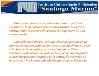 Informe practico de Cepilladoras Metal Mecánicas Federico Cabezas A. Escuela Matt. Mecánico
Como el movimiento de estas máquinas es rectilíneo
alternativo,la herramienta solo corta durante la carrera
activa,siendo la carrera de retorno el preparativo de una
nueva pasada.
Con el fin de reducir al mínimo el tiempo perdido en la
carrera de retroceso,donde no se corta viruta, el mecanismo
principal de las máquinas con movimiento rectilíneo
alternativo está ideado de manera tal, que la carrera pasiva
es notablemente más rápida que la activa. El recorrido de
retorno es 1,5 a 3 veces más rápido que el recorrido de ida.
 