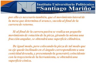 Informe practico de Cepilladoras Metal Mecánicas Federico Cabezas A. Escuela Matt. Mecánico
por ello es necesario también, que el movimiento lateralde
la mesa que determina el avance, suceda al final de la
carrera de retorno.
Si al final de la carrera pasiva se realiza un pequeño
movimiento de rotación de la pieza,girando la misma una
fracción angular, se obtendrá una superficie cilíndrica.
De igual modo, pero colocando la pieza de tal modo que
su eje quede inclinado en el ángulo correspondiente a una
conicidad deseada,y presentando la generatriz coincidente
con la trayectoria de la herramienta, se obtendrá una
superficie cónica.
 