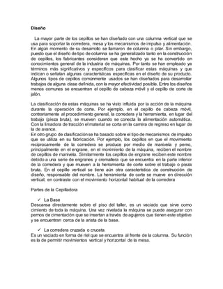 Diseño
La mayor parte de los cepillos se han diseñado con una columna vertical que se
usa para soportar la corredera, mesa y los mecanismos de impulso y alimentación.
En algún momento de su desarrollo se llamaron de columna o pilar. Sin embargo,
puesto que el diseño de tipo de columna se ha generalizado tanto en la construcción
de cepillos, los fabricantes consideran que este hecho ya se ha convertido en
conocimientos general de la industria de máquinas. Por tanto se han empleado ya
términos más significativos y específicos para clasificar estas máquinas y que
indican o señalan algunas características específicas en el diseño de su producto.
Algunos tipos de cepillos comúnmente usados se han diseñados para desarrollar
trabajos de alguna clase definida, con la mayor efectividad posible. Entre los diseños
menos comunes se encuentran el cepillo de cabeza móvil y el cepillo de corte de
jalón.
La clasificación de estas máquinas se ha visto influida por la acción de la máquina
durante la operación de corte. Por ejemplo, en el cepillo de cabeza móvil,
contrariamente al procedimiento general, la corredera y la herramienta, en lugar del
trabajo (pieza bruta), se mueven cuando se conecta la alimentación automática.
Con la limadora de tracción el material se corta en la carrera de regreso en lugar de
la de avance.
En otro grupo de clasificaciónse ha basado sobre el tipo de mecanismos de impulso
que se utiliza en su fabricación. Por ejemplo, los cepillos en que el movimiento
recíprocamente de la corredera se produce por medio de manivela y perno,
principalmente en el engrane, en el movimiento de la máquina, reciben el nombre
de cepillos de manivela. Similarmente los cepillos de engrane reciben este nombre
debido a una serie de engranes y cremallera que se encuentra en la parte inferior
de la corredera y que mueven a la herramienta de corte sobre el trabajo o pieza
bruta. En el cepillo vertical se tiene aún otra característica de construcción de
diseño, responsable del nombre. La herramienta de corte se mueve en dirección
vertical, en contraste con el movimiento horizontal habitual de la corredera
Partes de la Cepilladora
 La Base
Descansa directamente sobre el piso del taller, es un vaciado que sirve como
cimiento de toda la máquina. Una vez nivelada la máquina se puede asegurar con
pernos de cimentación que se insertan a través de agujeros que tienen este objetivo
y se encuentran cerca de la arista de la base.
 La corredera cruzada o cruceta
Es un vaciado en forma de riel que se encuentra al frente de la columna. Su función
es la de permitir movimientos vertical y horizontal de la mesa.
 