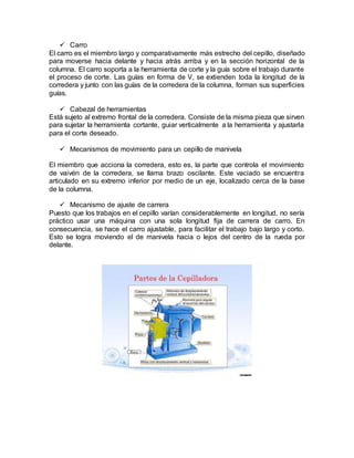  Carro
El carro es el miembro largo y comparativamente más estrecho del cepillo, diseñado
para moverse hacia delante y hacia atrás arriba y en la sección horizontal de la
columna. El carro soporta a la herramienta de corte y la guía sobre el trabajo durante
el proceso de corte. Las guías en forma de V, se extienden toda la longitud de la
corredera y junto con las guías de la corredera de la columna, forman sus superficies
guías.
 Cabezal de herramientas
Está sujeto al extremo frontal de la corredera. Consiste de la misma pieza que sirven
para sujetar la herramienta cortante, guiar verticalmente a la herramienta y ajustarla
para el corte deseado.
 Mecanismos de movimiento para un cepillo de manivela
El miembro que acciona la corredera, esto es, la parte que controla el movimiento
de vaivén de la corredera, se llama brazo oscilante. Este vaciado se encuentra
articulado en su extremo inferior por medio de un eje, localizado cerca de la base
de la columna.
 Mecanismo de ajuste de carrera
Puesto que los trabajos en el cepillo varían considerablemente en longitud, no sería
práctico usar una máquina con una sola longitud fija de carrera de carro. En
consecuencia, se hace el carro ajustable, para facilitar el trabajo bajo largo y corto.
Esto se logra moviendo el de manivela hacia o lejos del centro de la rueda por
delante.
 