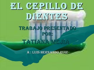 EL CEPILLO DE DIENTES TRABAJO PRESENTADO POR: TATIANA MEJIA  A : LUIS HERNANDO RUIZ 