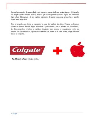 5 | Page
Eso da la sensación de un cepillado más intensivo, capaz de llegar a más rincones (el tamaño
del propio cepillo también ayuda). Se nota que es un apartado que en Colgate han estudiado
bien y han diferenciado de los capillos eléctricos de gama baja como el que llevo usando
desde hace unos años.
Tras el acuerdo con Apple se encuentra la parte del análisis de datos. Colgate y el nuevo
cepillo de dientes utilizan Apple ResearchKit para obtener, con el permiso de los usuarios,
los datos colectivos relativos al cepillado de dientes para mejorar el conocimiento sobre los
hábitos y el cuidado bucal y potenciar la innovación futura en la salud dental, según afirman
desde la compañía.
Fig. 1 Colgate y Apple trabajan juntos.
 