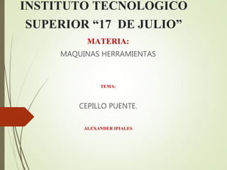 INSTITUTO TECNOLOGICO
SUPERIOR “17 DE JULIO”
MATERIA:
MAQUINAS HERRAMIENTAS
TEMA:
CEPILLO PUENTE.
ALEXANDER IPIALES
 