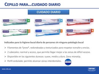 www.vitis.es
CEPILLO PARA…CUIDADO DIARIO
CUIDADO DIARIO
Indicados para la higiene bucal diaria de personas sin ninguna pat...