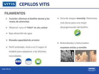 www.vitis.es
CEPILLOS VITIS
FILAMENTOS
 Función: eliminar el biofilm dental y los
restos de alimentos
 Material: nylon ...