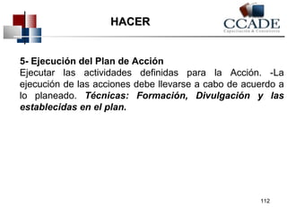 5- Ejecución del Plan de Acción 
Ejecutar las actividades definidas para la Acción. -La 
ejecución de las acciones debe llevarse a cabo de acuerdo a 
lo planeado. Técnicas: Formación, Divulgación y las 
establecidas en el plan. 
112 
HHAACCEERR 
 