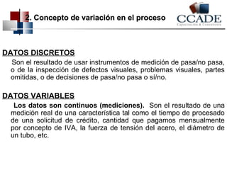 2. Concepto de variación eenn eell pprroocceessoo 
DATOS DISCRETOS 
Son el resultado de usar instrumentos de medición de pasa/no pasa, 
o de la inspección de defectos visuales, problemas visuales, partes 
omitidas, o de decisiones de pasa/no pasa o sí/no. 
DATOS VARIABLES 
Los datos son continuos (mediciones). Son el resultado de una 
medición real de una característica tal como el tiempo de procesado 
de una solicitud de crédito, cantidad que pagamos mensualmente 
por concepto de IVA, la fuerza de tensión del acero, el diámetro de 
un tubo, etc. 
 