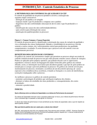 INTRODUÇÃO - Controle Estatístico de Processo

A METODOLOGIA DO CONTROLE DA QUALIDADE E O CEP
O controle da qualidade de um processo produtivo envolve a realização das
seguintes etapas consecutivas:
- definição de um padrão a ser atingido
- inspeção (medir o que foi produzido e comparar com o padrão)
- diagnóstico das não-conformidades (descrição do desvio entre o que foi produzido e o
padrão)
- identificação das causas dos não-conformidades/defeitos
- ação corretiva para eliminação das causas
- atualização dos padrões(produto ou processo)



Figura 1 - Causas Comuns e Causas Especiais
O controle do processo prevê a identificação e priorização das causas da variação da qualidade e
visa a eliminação das causas fundamentais. Quando a variabilidade de um processo é devida
somente a causas comuns, ele é suficientemente estável para predizermos sua qualidade,
comportamento e resultados. E assim dizemos que o processo está sob controle e tem um
comportamento previsível.

BENEFÍCIOS DOS GRÁFICOS DE CONTROLE
Os gráficos de controle são instrumentos simples que permitem ao processo atingir um estado de
controle estatístico(estado do processo em que estão presente somente causas comuns de variação).
Podem ser aplicados pelos próprios operários, que poderão discutir com os supervisores,
engenheiros e técnicos através da linguagem dos dados fornecidos pelos gráficos de controle
obtendo, assim, as informações necessárias para decidirem quando e que tipo de ações podem ser
tomado para se corrigir e prevenir problemas no processo. Os gráficos de controle servem para
monitoramento do processo, mostrando a ocorrência de um descontrole (presença de causas
especiais) e/ou a tendência dessa ocorrência, evitando as frustações e os custos de interferências
(correções) inadequadas sobre o processo.

Ao melhorar o processo os gráficos de controle permitem:
- aumentar a porcentagem de produtos que satisfaçam exigências dos clientes;
- diminuir os índices de retrabalho dos itens produzidos e, consequentemente, dos custos
de produção;
- aumentar a produtividade.

INDICES:

Qual a diferença entre os índices de Capacidade e os índices de Performance do processo?

Os índices de Capacidade informam como o processo poderá agir no futuro, já os índices de performance informam
como o processo agiu no passado ou está agindo no momento.

O cálculo dos índices de performance é muito semelhante ao dos índices de capacidade, salvo o que diz respeito ao
desvio-padrão utilizado.

Mas qual desvio-padrão deve ser usado para o cálculo dos índices?

Até 1991, essa pergunta não tinha uma resposta exata. Para eliminar essa confusão, a ASQC - American Society for
Quality Control (Sociedade Americana de Controle da Qualidade) publicou naquele ano "o manual fundamental de
referência do Controle Estatístico de Processo".


 www.geraldocnpereira.com                       Geraldo Célio – Junho/2008

                                                                                                                    11
 