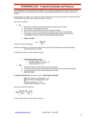 INTRODUÇÃO - Controle Estatístico de Processo
O que está definido no manual publicado pela ASQC é que os índices de capacidade do processo utilizam o desvio-
padrão estimado e os índices de performance utilizam o desvio-padrão calculado sobre os valores individuais do
processo.

Você perceberá, em seguida, que o cálculo dos índices de Performance do processo é idêntico ao cálculo dos índices
de Capacidade, exceto que o desvio-padrão utilizado é o calculado.

Vamos rever os cálculos...

        Pp
              •   Desempenho: Intervalo de tolerância dividida pelo desempenho do processo;
              •   Desconsidera a centralização do processo;
              •   Não é sensível aos deslocamentos (causas especiais) dos dados;
              •   Quanto maior o índice, menos provável que o processo esteja fora das especificações;
              •   Um processo com uma curva estreita (um Pp elevado) pode não estar de acordo com as
                  necessidades do cliente se não for centrado dentro das especificações.

              •   Cálculo do índice



A fórmula do índice Pp é dada por:

Na fórmula, percebemos , como foi escrito anteriormente, que este índice desconsidera a média do processo,
                 retratando apenas sua variação.

O cálculo deste índice em nosso exemplo é dado por:




              •   Avaliação do cálculo do índice
                      o Processo incapaz: Pp < 1,33
                      o Processo aceitável: 1,33 ≤ Pp ≤ 1,67
                      o Processo capaz: Pp ≥ 1,67
        Ppk
              •   Indica quão próxima a média está do valor alvo do processo;
              •   É o ajuste do índice Pp para uma distribuição não-centrada entre os limites de especificação;
              •   É sensível aos deslocamentos (causas especiais) dos dados;
              •   Cálculo do índice

Os índices de Performance do processo utilizam o Desvio-padrão calculado:

                  LSE (Limite Superior de Especificação) = 2.5
                  LIE (Limite Inferior de Especificação) = 0.05
                    (Média do processo) = 1.025
                   (Desvio-padrão calculado) = 0.5350

A fórmula do índice Ppk é dada por:




O cálculo deste índice em nosso exemplo é dado por:




 www.geraldocnpereira.com                         Geraldo Célio – Junho/2008

                                                                                                                     12
 