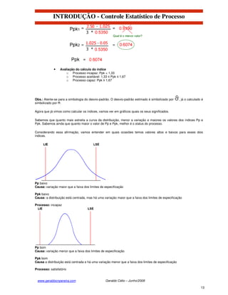 INTRODUÇÃO - Controle Estatístico de Processo




             •   Avaliação do cálculo do índice
                     o Processo incapaz: Ppk < 1,33
                     o Processo aceitável: 1,33 ≤ Ppk ≤ 1,67
                     o Processo capaz: Ppk ≥ 1,67




Obs.: Atente-se para a simbologia do desvio-padrão. O desvio-padrão estimado é simbolizado por        , já o calculado é
simbolizado por .

Agora que já vimos como calcular os índices, vamos ver em gráficos quais os seus significados.

Sabemos que quanto mais estreita a curva da distribuição, menor a variação e maiores os valores dos índices Pp e
Ppk. Sabemos ainda que quanto maior o valor de Pp e Ppk, melhor é o status do processo.

Considerando essa afirmação, vamos entender em quais ocasiões temos valores altos e baixos para esses dois
índices.




Pp baixo
Causa: variação maior que a faixa dos limites de especificação

Ppk baixo
Causa: a distribuição está centrada, mas há uma variação maior que a faixa dos limites de especificação

Processo: incapaz




Pp bom
Causa: variação menor que a faixa dos limites de especificação

Ppk bom
Causa a distribuição está centrada e há uma variação menor que a faixa dos limites de especificação

Processo: satisfatório


 www.geraldocnpereira.com                        Geraldo Célio – Junho/2008

                                                                                                                      13
 