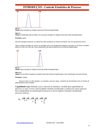 INTRODUÇÃO - Controle Estatístico de Processo




Pp alto
Causa: baixa variação em relação à faixa dos limites de especificação

Ppk alto
Causa: a distribuição está centrada e há uma baixa variação em relação à faixa dos limites de especificação

Processo: capaz

Nos três exemplos anteriores, os índices Pp e Ppk receberam os mesmos conceitos, mas nem sempre isso ocorre.

Veja no próximo exemplo em que há um processo com uma variação bem pequena, que gera um Pp ótimo e também
geraria um Ppk com valor alto, mas a distribuição não está centrada entre os limites de especificação.




Pp alto
Causa: baixa variação em relação à faixa dos limites de especificação

Ppk baixo
Causa: há uma baixa variação em relação à faixa dos limites de especificação, mas a distribuição não está centrada

Processo: incapaz

     Como já vimos no mês passado, um processo, para ser capaz, necessita de centralização entre os limites de
especificação e baixa variação.

Capabilidade (Cp): Definido como o intervalo de tolerância dividido pela capabilidade do
processo, ou seja, 6 vezes o desvio padrão estimado considerando a ausência de causas especiais.
Ele é independente da centralização do processo o desvio padrão é estimado considerando
processos estáveis;




 www.geraldocnpereira.com                        Geraldo Célio – Junho/2008

                                                                                                                     14
 