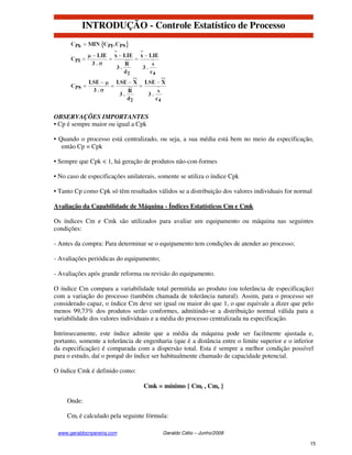 INTRODUÇÃO - Controle Estatístico de Processo




OBSERVAÇÕES IMPORTANTES
• Cp é sempre maior ou igual a Cpk

• Quando o processo está centralizado, ou seja, a sua média está bem no meio da especificação,
   então Cp = Cpk

• Sempre que Cpk < 1, há geração de produtos não-con-formes

• No caso de especificações unilaterais, somente se utiliza o índice Cpk

• Tanto Cp como Cpk só têm resultados válidos se a distribuição dos valores individuais for normal

Avaliação da Capabilidade de Máquina - Índices Estatísticos Cm e Cmk

Os índices Cm e Cmk são utilizados para avaliar um equipamento ou máquina nas seguintes
condições:

- Antes da compra: Para determinar se o equipamento tem condições de atender ao processo;

- Avaliações periódicas do equipamento;

- Avaliações após grande reforma ou revisão do equipamento.

O índice Cm compara a variabilidade total permitida ao produto (ou tolerância de especificação)
com a variação do processo (também chamada de tolerância natural). Assim, para o processo ser
considerado capaz, o índice Cm deve ser igual ou maior do que 1, o que equivale a dizer que pelo
menos 99,73% dos produtos serão conformes, admitindo-se a distribuição normal válida para a
variabilidade dos valores individuais e a média do processo centralizada na especificação.

Intrinsecamente, este índice admite que a média da máquina pode ser facilmente ajustada e,
portanto, somente a tolerância de engenharia (que é a distância entre o limite superior e o inferior
da especificação) é comparada com a dispersão total. Esta é sempre a melhor condição possível
para o estudo, daí o porquê do índice ser habitualmente chamado de capacidade potencial.

O índice Cmk é definido como:

                                  Cmk = mínimo { Cmi , Cms }

     Onde:

     Cmi é calculado pela seguinte fórmula:

 www.geraldocnpereira.com                 Geraldo Célio – Junho/2008

                                                                                                  15
 