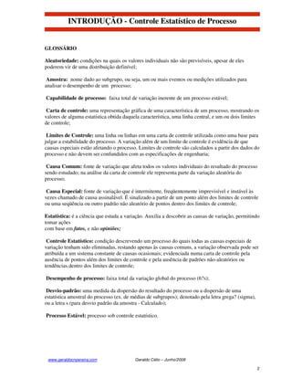 INTRODUÇÃO - Controle Estatístico de Processo


GLOSSÁRIO

Aleatoriedade: condições na quais os valores individuais não são previsíveis, apesar de eles
poderem vir de uma distribuição definível;

 Amostra: nome dado ao subgrupo, ou seja, um ou mais eventos ou medições utilizados para
analisar o desempenho de um processo;

Capabilidade de processo: faixa total de variação inerente de um processo estável;

 Carta de controle: uma representação gráfica de uma característica de um processo, mostrando os
valores de alguma estatística obtida daquela característica, uma linha central, e um ou dois limites
de controle;

 Limites de Controle: uma linha ou linhas em uma carta de controle utilizada como uma base para
julgar a estabilidade do processo. A variação além de um limite de controle é evidência de que
causas especiais estão afetando o processo. Limites de controle são calculados a partir dos dados do
processo e não devem ser confundidos com as especificações de engenharia;

 Causa Comum: fonte de variação que afeta todos os valores individuais do resultado do processo
sendo estudado; na análise da carta de controle ele representa parte da variação aleatória do
processo;

 Causa Especial: fonte de variação que é intermitente, freqüentemente imprevisível e instável às
vezes chamado de causa assinalável. É sinalizado a partir de um ponto além dos limites de controle
ou uma seqüência ou outro padrão não aleatório de pontos dentro dos limites de controle;

Estatística: é a ciência que estuda a variação. Auxilia a descobrir as causas de variação, permitindo
tomar ações
com base em fatos, e não opiniões;

 Controle Estatístico: condição descrevendo um processo do quais todas as causas especiais de
variação tenham sido eliminadas, restando apenas às causas comuns, a variação observada pode ser
atribuída a um sistema constante de causas ocasionais; evidenciada numa carta de controle pela
ausência de pontos além dos limites de controle e pela ausência de padrões não-aleatórios ou
tendências dentro dos limites de controle;

Desempenho de processo: faixa total da variação global do processo (6?s);

 Desvio-padrão: uma medida da dispersão do resultado do processo ou a dispersão de uma
estatística amostral do processo (ex. de médias de subgrupos); denotado pela letra grega? (sigma),
ou a letra s (para desvio padrão da amostra - Calculado);

Processo Estável: processo sob controle estatístico.




 www.geraldocnpereira.com                 Geraldo Célio – Junho/2008

                                                                                                     2
 