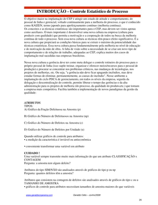 INTRODUÇÃO - Controle Estatístico de Processo
O objetivo maior na implantação do CEP é atingir um estado de atitude e comportamento, do
pessoal de linha e gerencial, voltado continuamente para a melhoria do processo, o que é conhecido
como KAIZEN, termo japonês para aperfeiçoamento contínuo (melhoria contínua).
Os conceitos e as técnicas estatísticas são importantes para o CEP, mas devem ser vistos apenas
como auxiliares. O mais importante é desenvolver uma nova cultura na empresa (cultura para
produzir com qualidade) que permita a motivação e a cooperação de todos na busca da melhoria
contínua de todo o processo. Sem essa nova cultura as técnicas têm pouco efeito significativo. É a
nova cultura que propiciará as condições básicas para se extrair o máximo da potencialidade das
técnicas estatísticas. Essa nova cultura passa fundamentalmente pela melhoria no nível de educação
e de motivação da mão de obra. A falta de visão sobre a necessidade de se criar um novo tipo de
comportamento e de relações de trabalho, adequadas ao CEP, explica muitos dos casos de
implantação mal sucedidas nas empresas brasileiras.

Nessa nova cultura a gerência deve ter como meta delegar o controle rotineiro do processo para o
próprio pessoal de linha (isso supõe treinar, organizar e oferecer meios/recursos para o pessoal de
produção) e procurar se concentrar nos problemas crônicos, nas mudanças de tecnologias, nos
projetos de melhorias, etc. Ou seja, "a gerência não deve ficar apagando incêndios, mas deve
estudar formas de eliminar, permanentemente, as causas do incêndio". Nesse ambiente a
implantação do ciclo PDCA de gerenciamento, em todos os níveis da empresa, seguida da
delegação e descentralização do controle, permite liberar o tempo das gerências e da alta
administração para os projetos de melhoria (do processo, da qualidade do produto,etc.) que tornam
a empresa mais competitiva. Facilita também a implementação de novos paradigmas da gestão da
qualidade:


ATRIBUTOS
TIPOS:
A) Gráfico da Fração Defeituosa na Amostra (p)

B) Gráfico do Número de Defeituosos na Amostra (np)

C) Gráfico do Número de Defeitos na Amostra (c)

D) Gráfico do Número de Defeitos por Unidade (u)

Quando utilizar gráficos de controle para atributos:
• a medição da característica é inviável ou antieconômica

• conveniente transformar uma variável em atributo

CUIDADO !
Uma variável sempre transmite muito mais informação do que um atributo CLASSIFICAÇÃO x
CONTAGEM
Pergunta: a amostra tem algum defeito?

Atributos do tipo SIM/NÃO são analisados através de gráficos do tipo p ou np
Pergunta: quantos defeitos têm a amostra?

Atributos que consistem na contagem de defeitos são analisados através de gráficos do tipo c ou u
TAMANHO DE AMOSTRA
• gráficos de controle para atributos necessitam tamanhos de amostra maiores do que variáveis

 www.geraldocnpereira.com                 Geraldo Célio – Junho/2008

                                                                                                    20
 