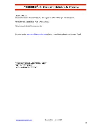 INTRODUÇÃO - Controle Estatístico de Processo


OBSERVAÇÃO
Se o limite inferior de controle (LIC) der negativo, então adotar que este não existe.

NÚMERO DE DEFEITOS POR UNIDADE (u)

Número médio de defeitos na amostra



Acesse a página www.geraldocnpereira.com e baixa a planilha de cálculo em formato Excel.




"FAZER CERTO DA PRIMEIRA VEZ"
"AUTO CONTROLE"
“MELHORIA CONTÍNUA”.




 www.geraldocnpereira.com                  Geraldo Célio – Junho/2008

                                                                                           22
 
