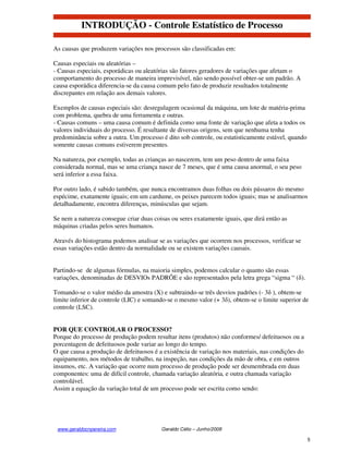 INTRODUÇÃO - Controle Estatístico de Processo

As causas que produzem variações nos processos são classificadas em:

Causas especiais ou aleatórias –
- Causas especiais, esporádicas ou aleatórias são fatores geradores de variações que afetam o
comportamento do processo de maneira imprevisível, não sendo possível obter-se um padrão. A
causa esporádica diferencia-se da causa comum pelo fato de produzir resultados totalmente
discrepantes em relação aos demais valores.

Exemplos de causas especiais são: desregulagem ocasional da máquina, um lote de matéria-prima
com problema, quebra de uma ferramenta e outras.
- Causas comuns – uma causa comum é definida como uma fonte de variação que afeta a todos os
valores individuais do processo. É resultante de diversas origens, sem que nenhuma tenha
predominância sobre a outra. Um processo é dito sob controle, ou estatisticamente estável, quando
somente causas comuns estiverem presentes.

Na natureza, por exemplo, todas as crianças ao nascerem, tem um peso dentro de uma faixa
considerada normal, mas se uma criança nasce de 7 meses, que é uma causa anormal, o seu peso
será inferior a essa faixa.

Por outro lado, é sabido também, que nunca encontramos duas folhas ou dois pássaros do mesmo
espécime, exatamente iguais; em um cardume, os peixes parecem todos iguais; mas se analisarmos
detalhadamente, encontra diferenças, minúsculas que sejam.

Se nem a natureza consegue criar duas coisas ou seres exatamente iguais, que dirá então as
máquinas criadas pelos seres humanos.

Através do histograma podemos analisar se as variações que ocorrem nos processos, verificar se
essas variações estão dentro da normalidade ou se existem variações causais.


Partindo-se de algumas fórmulas, na maioria simples, podemos calcular o quanto são essas
variações, denominadas de DESVIOs PADRÕE e são representados pela letra grega “sigma “ (δ).

Tomando-se o valor médio da amostra (X) e subtraindo-se três desvios padrões (- 3δ ), obtem-se
limite inferior de controle (LIC) e somando-se o mesmo valor (+ 3δ), obtem-se o limite superior de
controle (LSC).


POR QUE CONTROLAR O PROCESSO?
Porque do processo de produção podem resultar itens (produtos) não conformes/ defeituosos ou a
porcentagem de defeituosos pode variar ao longo do tempo.
O que causa a produção de defeituosos é a existência de variação nos materiais, nas condições do
equipamento, nos métodos de trabalho, na inspeção, nas condições da mão de obra, e em outros
insumos, etc. A variação que ocorre num processo de produção pode ser desmembrada em duas
componentes: uma de difícil controle, chamada variação aleatória, e outra chamada variação
controlável.
Assim a equação da variação total de um processo pode ser escrita como sendo:




 www.geraldocnpereira.com                Geraldo Célio – Junho/2008

                                                                                                    5
 