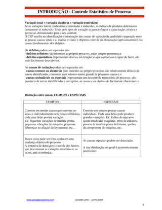 INTRODUÇÃO - Controle Estatístico de Processo

Variação total = variação aleatória + variação controlável
Se as variações forem conhecidas, controladas e reduzidas, os índices de produtos defeituosos
certamente se reduzirão. Esses dois tipos de variação exigem esforços e capacitação, técnica e
gerencial, diferenciados para o seu controle.
O CEP auxilia na identificação e priorização das causas de variação da qualidade (separação entre
as poucas causas vitais e as muitas triviais) e objetivo controle ou eliminação (aprisionamento) das
causas fundamentais dos defeitos.

Os defeitos podem ser separados em:
- defeitos crônicos (são inerentes ao próprio processo, estão sempre presentes);e
- defeitos esporádicos (representam desvios em relação ao que o processo é capaz de fazer, são
mais facilmente detectáveis).

As causas de variação podem ser separadas em:
· causas comuns ou aleatórias (são inerentes ao próprio processo, são relativamente difíceis de
serem identificadas, consistem num número muito grande de pequenas causas); e
· causas assinaláveis ou especiais (representam um descontrole temporário do processo, são
possíveis de serem identificadas e corrigidas, as causas e os efeitos são facilmente observáveis).



Distinção entre causas COMUNS e ESPECIAIS

                  COMUNS                                               ESPECIAIS

Consiste em muitas causas que ocorrem ao         Consiste em uma ou poucas causas
acaso e individualmente tem pouca influência,    individuais. Cada uma delas pode produzir
cada uma delas produz variação.                  grandes variações. Ex: Falhas do operador,
Ex: Pequenas variações de matéria-prima,         ajuste errado das máquinas, erros de cálculos,
pequenas vibrações de máquina, pequenas          parcela de matéria-prima defeituosa, quebra
diferenças na afiação de ferramentas etc...      de componente de máquina, etc...


Pouca coisa pode ser feita, a não ser uma
                                                 As causas especiais podem ser detectadas.
mudança drástica do processo.
A tentativa de detecção e controle dos fatores
                                                 A sua eliminação em geral é economicamente
que determinam as variações aleatórias é, as
                                                 justificável.
vezes, anti-econômica.




 www.geraldocnpereira.com                 Geraldo Célio – Junho/2008

                                                                                                       6
 