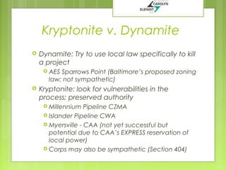 Kryptonite v. Dynamite


Dynamite: Try to use local law specifically to kill
a project
 AES

Sparrows Point (Baltimore’s proposed zoning
law; not sympathetic)



Kryptonite: look for vulnerabilities in the
process; preserved authority
 Millennium

Pipeline CZMA
 Islander Pipeline CWA
 Myersville - CAA (not yet successful but
potential due to CAA’s EXPRESS reservation of
local power)
 Corps may also be sympathetic (Section 404)

 