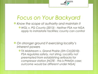 Focus on Your Backyard


Know the scope of authority and maintain it
 WGL

v. PG County (2013) - Neither PSA nor NGA
apply to instrastate facilities; county can control



On stronger ground if exercising locality’s
inherent powers
 TX

Midstream v. Grand Prairie (5th Cir)(2010)PSA regulates safety, not siting. Locality not
preempted from establishing setbacks for
compressor station [NOTE - this is PHMSA case;
outcome would be different under NGA]

 