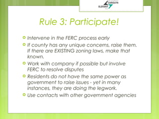 Rule 3: Participate!








Intervene in the FERC process early
If county has any unique concerns, raise them.
If there are EXISTING zoning laws, make that
known.
Work with company if possible but involve
FERC to resolve disputes
Residents do not have the same power as
government to raise issues - yet in many
instances, they are doing the legwork.
Use contacts with other government agencies

 