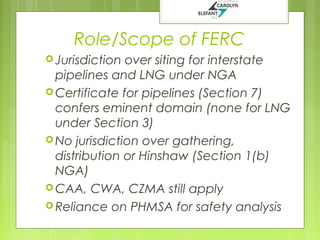 Role/Scope of FERC
 Jurisdiction

over siting for interstate
pipelines and LNG under NGA
 Certificate for pipelines (Section 7)
confers eminent domain (none for LNG
under Section 3)
 No jurisdiction over gathering,
distribution or Hinshaw (Section 1(b)
NGA)
 CAA, CWA, CZMA still apply
 Reliance on PHMSA for safety analysis

 
