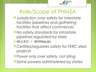 Role/Scope of PHMSA
 Jurisdiction

over safety for interstate
facilities (pipelines and gathering
facilities that affect commerce)
 No safety standards for intrastate
pipelines regulated by state


49 U.S.C. ｧ 60103(a),(b)

 Certifies/regulates

safety for FERC sited

projects
 Power only over safety, not siting
 Some powers administered by states

 
