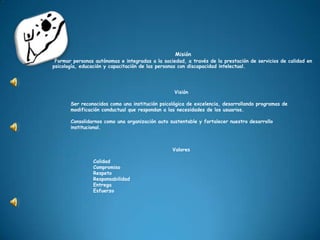 Misión Formar personas autónomas e integradas a la sociedad, a través de la prestación de servicios de calidad en psicología, educación y capacitación de las personas con discapacidad intelectual. Visión Ser reconocidos como una institución psicológica de excelencia, desarrollando programas de modificación conductual que respondan a las necesidades de los usuarios.  Consolidarnos como una organización auto sustentable y fortalecer nuestro desarrollo institucional.Valores CalidadCompromisoRespetoResponsabilidadEntregaEsfuerzo