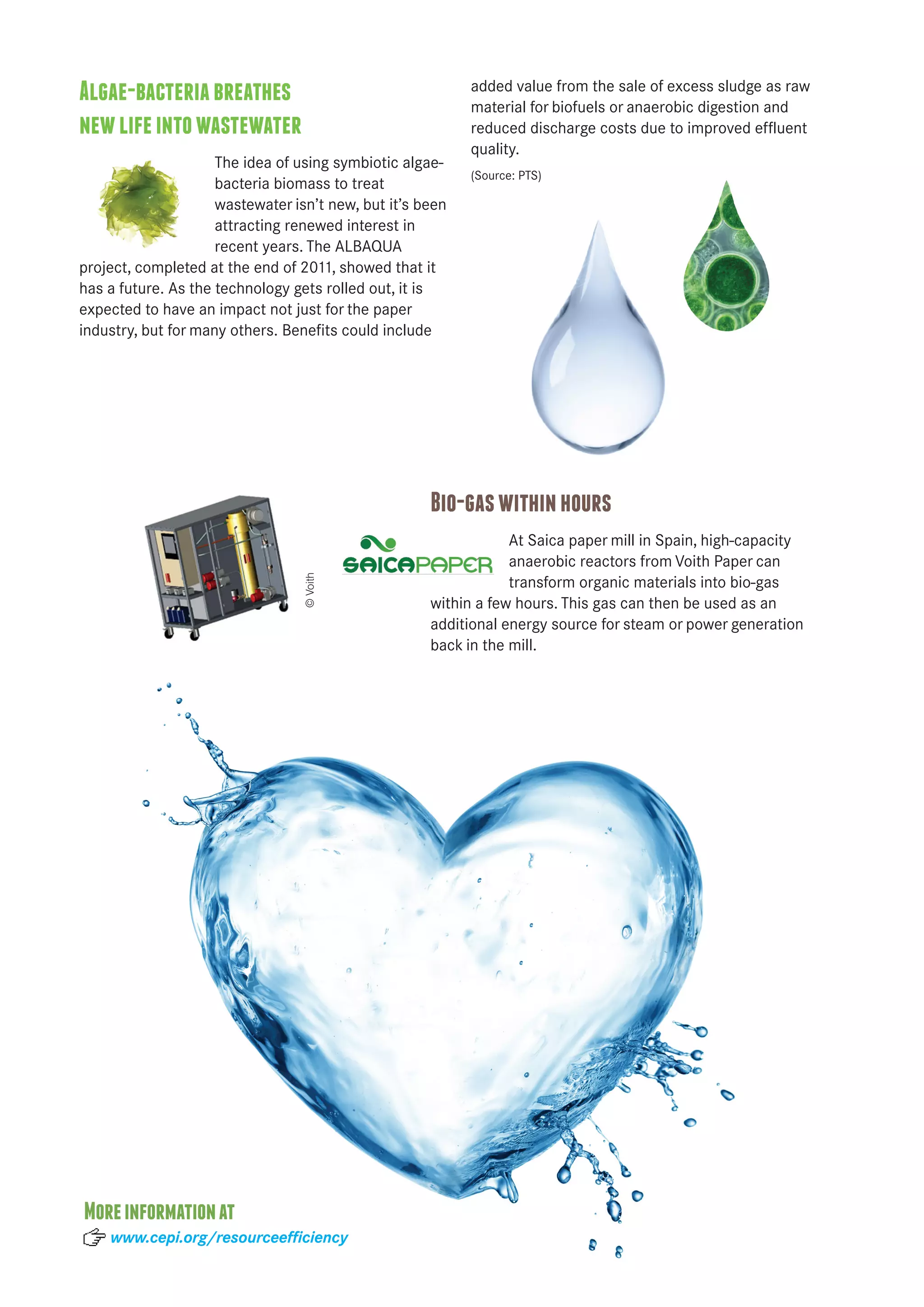 Algae-bacteria breathes 
new life into wastewater 
The idea of using symbiotic algae-bacteria 
biomass to treat 
wastewater isn’t new, but it’s been 
attracting renewed interest in 
recent years. The ALBAQUA 
project, completed at the end of 2011, showed that it 
has a future. As the technology gets rolled out, it is 
expected to have an impact not just for the paper 
industry, but for many others. Benefits could include 
added value from the sale of excess sludge as raw 
material for biofuels or anaerobic digestion and 
reduced discharge costs due to improved effluent 
quality. 
(Source: PTS) 
Bio-gas within hours 
At Saica paper mill in Spain, high-capacity 
anaerobic reactors from Voith Paper can 
transform organic materials into bio-gas 
within a few hours. This gas can then be used as an 
additional energy source for steam or power generation 
back in the mill. 
More information at 
© Voith 
www.cepi.org/resourceefficiency 
 