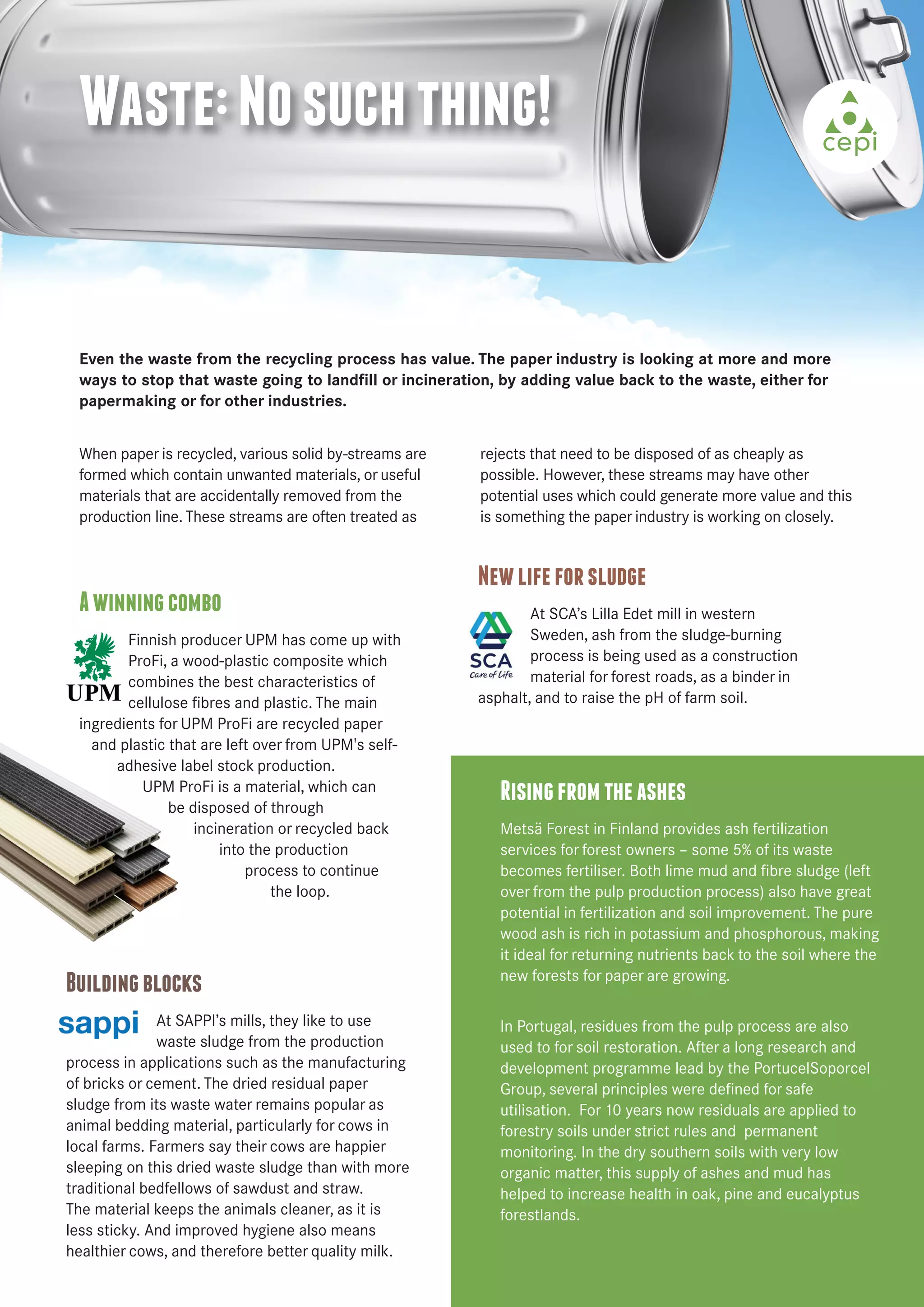 Waste: No such thing! 
Even the waste from the recycling process has value. The paper industry is looking at more and more 
ways to stop that waste going to landfill or incineration, by adding value back to the waste, either for 
papermaking or for other industries. 
A winning combo 
Finnish producer UPM has come up with 
ProFi, a wood-plastic composite which 
combines the best characteristics of 
cellulose fibres and plastic. The main 
ingredients for UPM ProFi are recycled paper 
and plastic that are left over from UPM's self-adhesive 
label stock production. 
UPM ProFi is a material, which can 
be disposed of through 
incineration or recycled back 
into the production 
process to continue 
the loop. 
New life for sludge 
At SCA’s Lilla Edet mill in western 
Sweden, ash from the sludge-burning 
process is being used as a construction 
material for forest roads, as a binder in 
asphalt, and to raise the pH of farm soil. 
Rising from the ashes 
Metsä Forest in Finland provides ash fertilization 
services for forest owners – some 5% of its waste 
becomes fertiliser. Both lime mud and fibre sludge (left 
over from the pulp production process) also have great 
potential in fertilization and soil improvement. The pure 
wood ash is rich in potassium and phosphorous, making 
it ideal for returning nutrients back to the soil where the 
new forests for paper are growing. 
In Portugal, residues from the pulp process are also 
used to for soil restoration. After a long research and 
development programme lead by the PortucelSoporcel 
Group, several principles were defined for safe 
utilisation. For 10 years now residuals are applied to 
forestry soils under strict rules and permanent 
monitoring. In the dry southern soils with very low 
organic matter, this supply of ashes and mud has 
helped to increase health in oak, pine and eucalyptus 
forestlands. 
When paper is recycled, various solid by-streams are 
formed which contain unwanted materials, or useful 
materials that are accidentally removed from the 
production line. These streams are often treated as 
rejects that need to be disposed of as cheaply as 
possible. However, these streams may have other 
potential uses which could generate more value and this 
is something the paper industry is working on closely. 
Building blocks 
At SAPPI’s mills, they like to use 
waste sludge from the production 
process in applications such as the manufacturing 
of bricks or cement. The dried residual paper 
sludge from its waste water remains popular as 
animal bedding material, particularly for cows in 
local farms. Farmers say their cows are happier 
sleeping on this dried waste sludge than with more 
traditional bedfellows of sawdust and straw. 
The material keeps the animals cleaner, as it is 
less sticky. And improved hygiene also means 
healthier cows, and therefore better quality milk. 
 