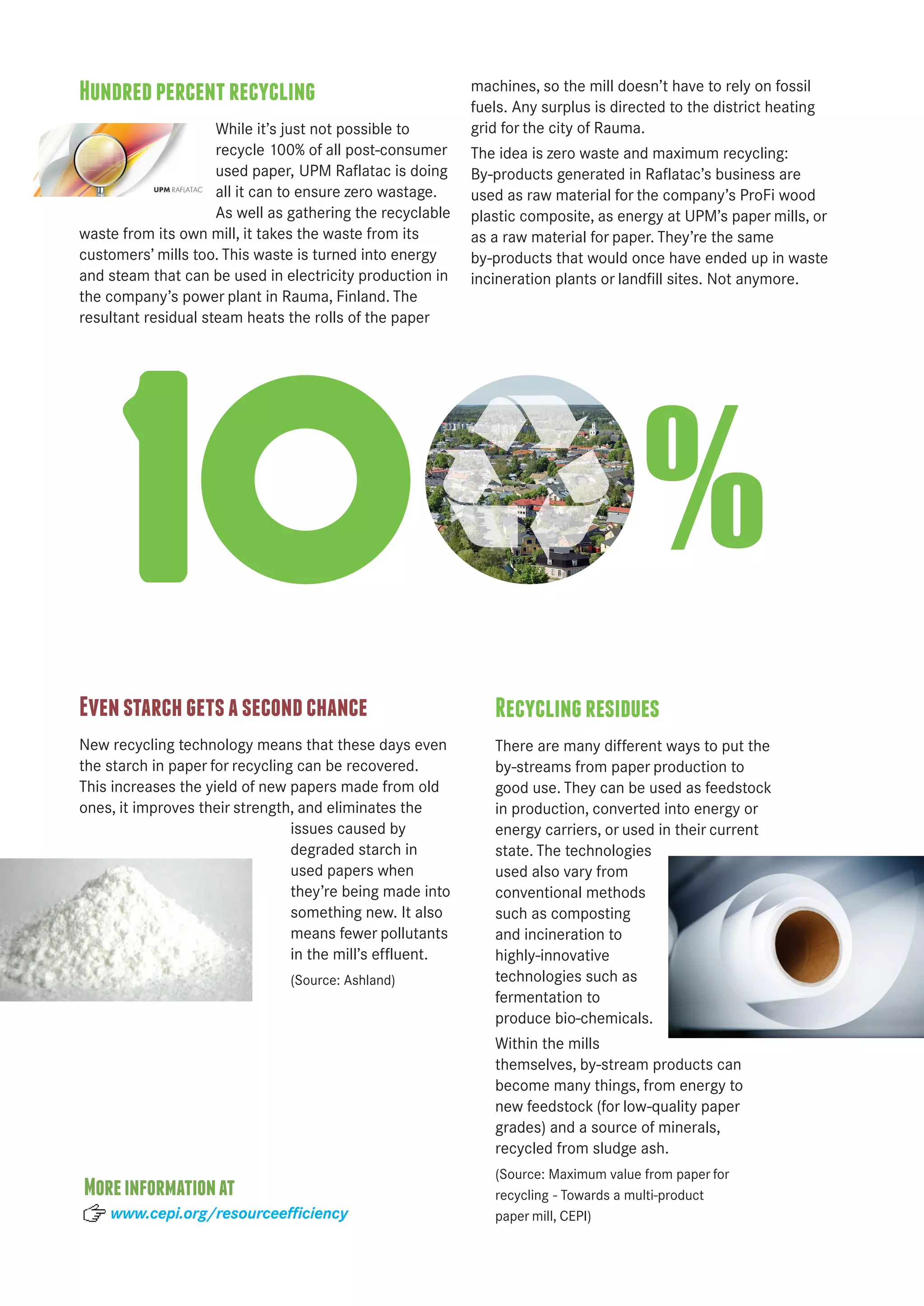 Hundred percent recycling 
While it’s just not possible to 
recycle 100% of all post-consumer 
used paper, UPM Raflatac is doing 
all it can to ensure zero wastage. 
As well as gathering the recyclable 
waste from its own mill, it takes the waste from its 
customers’ mills too. This waste is turned into energy 
and steam that can be used in electricity production in 
the company’s power plant in Rauma, Finland. The 
resultant residual steam heats the rolls of the paper 
machines, so the mill doesn’t have to rely on fossil 
fuels. Any surplus is directed to the district heating 
grid for the city of Rauma. 
The idea is zero waste and maximum recycling: 
By-products generated in Raflatac’s business are 
used as raw material for the company’s ProFi wood 
plastic composite, as energy at UPM’s paper mills, or 
as a raw material for paper. They’re the same 
by-products that would once have ended up in waste 
incineration plants or landfill sites. Not anymore. 
1 % 
Even starch gets a second chance 
New recycling technology means that these days even 
the starch in paper for recycling can be recovered. 
This increases the yield of new papers made from old 
ones, it improves their strength, and eliminates the 
issues caused by 
degraded starch in 
used papers when 
they’re being made into 
something new. It also 
means fewer pollutants 
in the mill’s effluent. 
(Source: Ashland) 
Recycling residues 
There are many different ways to put the 
by-streams from paper production to 
good use. They can be used as feedstock 
in production, converted into energy or 
energy carriers, or used in their current 
state. The technologies 
used also vary from 
conventional methods 
such as composting 
and incineration to 
highly- innovative 
technologies such as 
fermentation to 
produce bio-chemicals. 
Within the mills 
themselves, by-stream products can 
become many things, from energy to 
new feedstock (for low-quality paper 
grades) and a source of minerals, 
recycled from sludge ash. 
(Source: Maximum value from paper for 
recycling - Towards a multi-product 
paper mill, CEPI) 
More information at 
www.cepi.org/resourceefficiency 
 