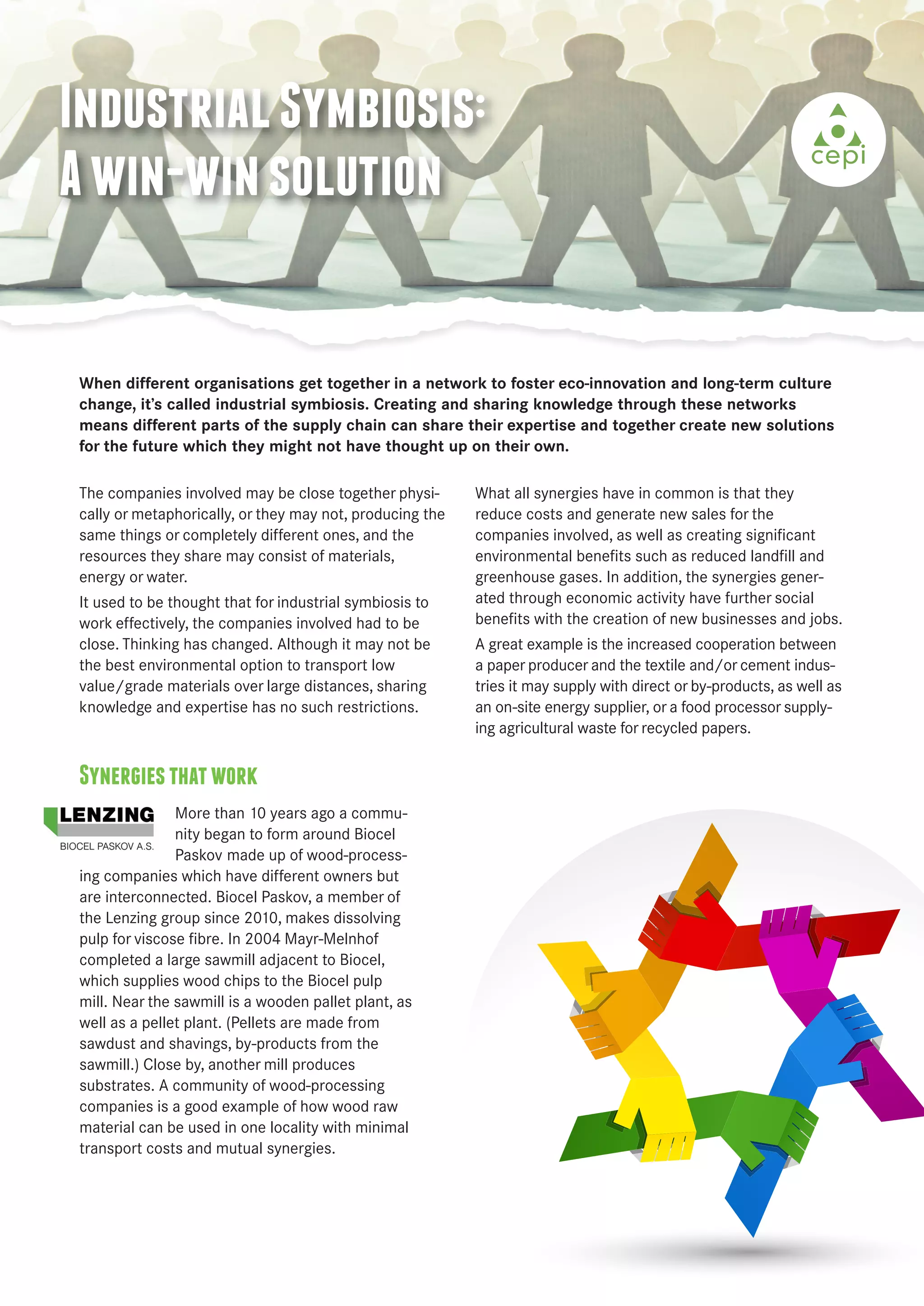 Industrial Symbiosis: 
A win-win solution 
When different organisations get together in a network to foster eco-innovation and long-term culture 
change, it’s called industrial symbiosis. Creating and sharing knowledge through these networks 
means different parts of the supply chain can share their expertise and together create new solutions 
for the future which they might not have thought up on their own. 
The companies involved may be close together physi-cally 
or metaphorically, or they may not, producing the 
same things or completely different ones, and the 
resources they share may consist of materials, 
energy or water. 
It used to be thought that for industrial symbiosis to 
work effectively, the companies involved had to be 
close. Thinking has changed. Although it may not be 
the best environmental option to transport low 
value/grade materials over large distances, sharing 
knowledge and expertise has no such restrictions. 
Synergies that work 
More than 10 years ago a commu-nity 
began to form around Biocel 
Paskov made up of wood-process-ing 
companies which have different owners but 
are interconnected. Biocel Paskov, a member of 
the Lenzing group since 2010, makes dissolving 
pulp for viscose fibre. In 2004 Mayr-Melnhof 
completed a large sawmill adjacent to Biocel, 
which supplies wood chips to the Biocel pulp 
mill. Near the sawmill is a wooden pallet plant, as 
well as a pellet plant. (Pellets are made from 
sawdust and shavings, by-products from the 
sawmill.) Close by, another mill produces 
substrates. A community of wood-processing 
companies is a good example of how wood raw 
material can be used in one locality with minimal 
transport costs and mutual synergies. 
What all synergies have in common is that they 
reduce costs and generate new sales for the 
companies involved, as well as creating significant 
environmental benefits such as reduced landfill and 
greenhouse gases. In addition, the synergies gener-ated 
through economic activity have further social 
benefits with the creation of new businesses and jobs. 
A great example is the increased cooperation between 
a paper producer and the textile and/or cement indus-tries 
it may supply with direct or by-products, as well as 
an on-site energy supplier, or a food processor supply-ing 
agricultural waste for recycled papers. 
 