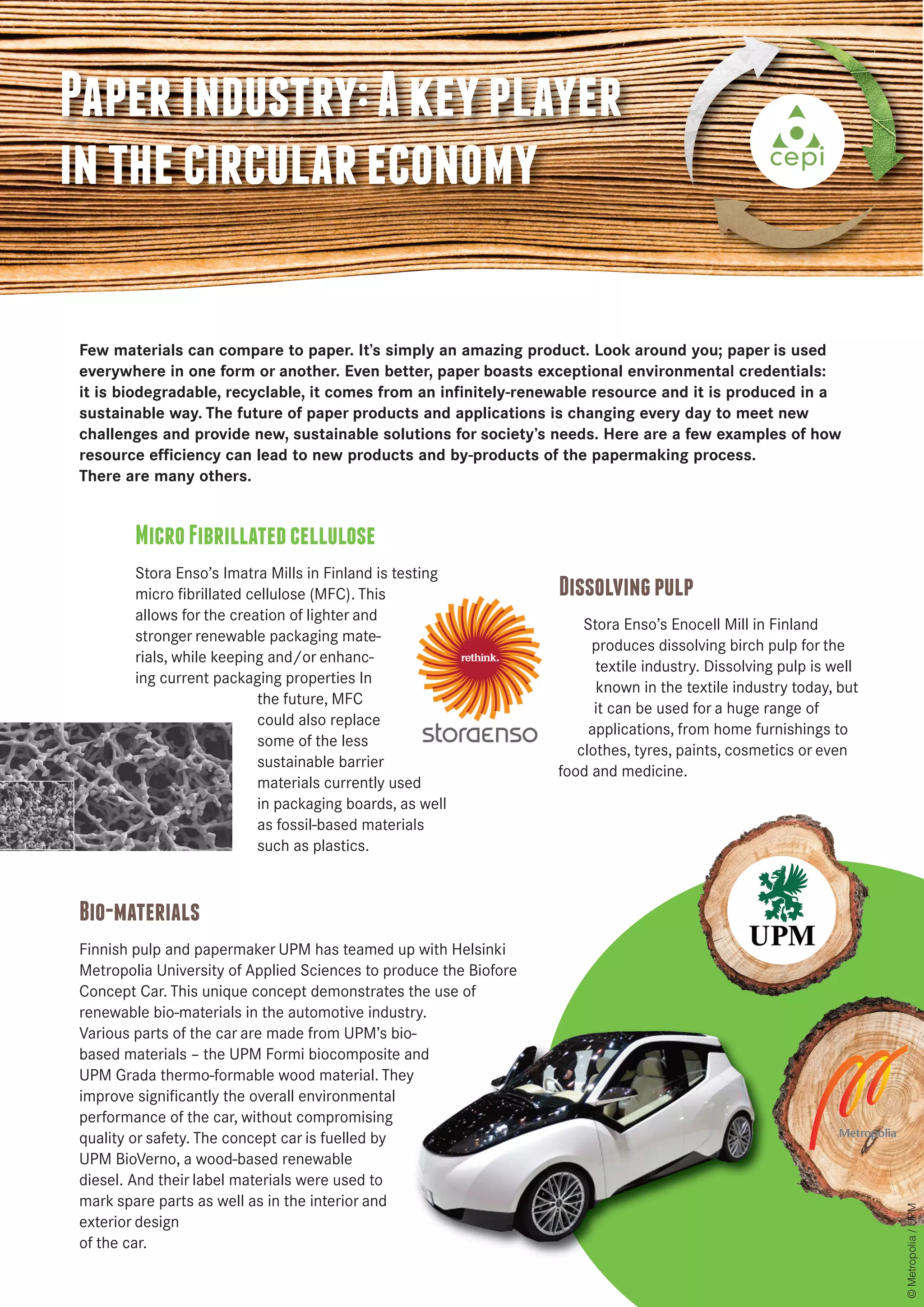 Paper industry: A key player 
in the circular economy 
Few materials can compare to paper. It’s simply an amazing product. Look around you; paper is used 
everywhere in one form or another. Even better, paper boasts exceptional environmental credentials: 
it is biodegradable, recyclable, it comes from an infinitely-renewable resource and it is produced in a 
sustainable way. The future of paper products and applications is changing every day to meet new 
challenges and provide new, sustainable solutions for society’s needs. Here are a few examples of how 
resource efficiency can lead to new products and by-products of the papermaking process. 
There are many others. 
Micro Fibrillated cellulose 
Stora Enso’s Imatra Mills in Finland is testing 
micro fibrillated cellulose (MFC). This 
allows for the creation of lighter and 
stronger renewable packaging mate-rials, 
while keeping and/or enhanc-ing 
current packaging properties In 
the future, MFC 
could also replace 
some of the less 
sustainable barrier 
materials currently used 
in packaging boards, as well 
as fossil-based materials 
such as plastics. 
Dissolving pulp 
Stora Enso’s Enocell Mill in Finland 
produces dissolving birch pulp for the 
textile industry. Dissolving pulp is well 
known in the textile industry today, but 
it can be used for a huge range of 
applications, from home furnishings to 
clothes, tyres, paints, cosmetics or even 
food and medicine. 
Bio-materials 
Finnish pulp and papermaker UPM has teamed up with Helsinki 
Metropolia University of Applied Sciences to produce the Biofore 
Concept Car. This unique concept demonstrates the use of 
renewable bio-materials in the automotive industry. 
Various parts of the car are made from UPM’s bio-based 
materials – the UPM Formi biocomposite and 
UPM Grada thermo-formable wood material. They 
improve significantly the overall environmental 
performance of the car, without compromising 
quality or safety. The concept car is fuelled by 
UPM BioVerno, a wood-based renewable 
diesel. And their label materials were used to 
mark spare parts as well as in the interior and 
exterior design 
of the car. 
© Metropolia / UPM 
 