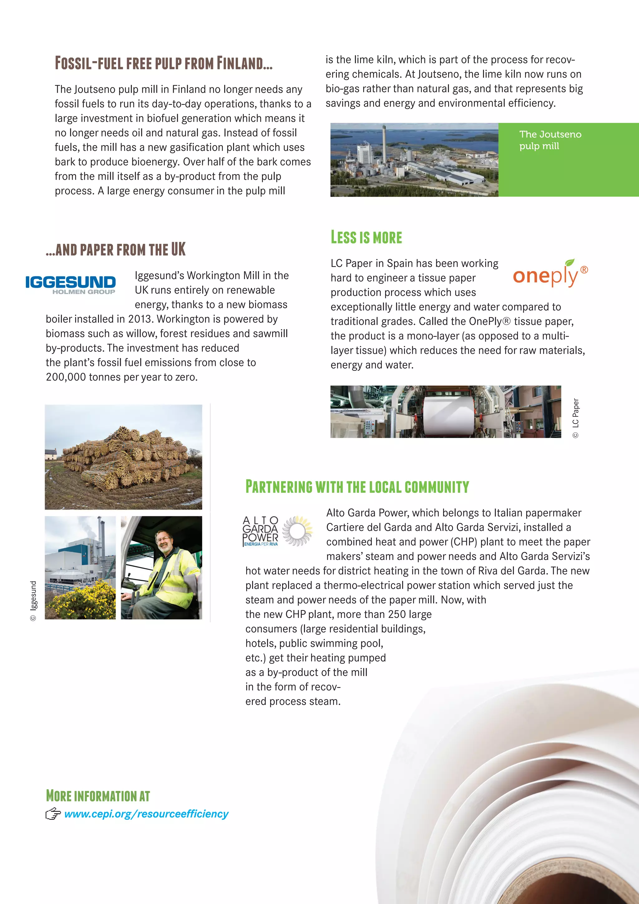 Fossil-fuel free pulp from Finland… 
The Joutseno pulp mill in Finland no longer needs any 
fossil fuels to run its day-to-day operations, thanks to a 
large investment in biofuel generation which means it 
no longer needs oil and natural gas. Instead of fossil 
fuels, the mill has a new gasification plant which uses 
bark to produce bioenergy. Over half of the bark comes 
from the mill itself as a by-product from the pulp 
process. A large energy consumer in the pulp mill 
is the lime kiln, which is part of the process for recov-ering 
chemicals. At Joutseno, the lime kiln now runs on 
bio-gas rather than natural gas, and that represents big 
savings and energy and environmental efficiency. 
Less is more 
LC Paper in Spain has been working 
hard to engineer a tissue paper 
production process which uses 
exceptionally little energy and water compared to 
traditional grades. Called the OnePly® tissue paper, 
the product is a mono-layer (as opposed to a multi-layer 
tissue) which reduces the need for raw materials, 
energy and water. 
…and paper from the UK 
Iggesund’s Workington Mill in the 
UK runs entirely on renewable 
energy, thanks to a new biomass 
boiler installed in 2013. Workington is powered by 
biomass such as willow, forest residues and sawmill 
by-products. The investment has reduced 
the plant’s fossil fuel emissions from close to 
200,000 tonnes per year to zero. 
Partnering with the local community 
Alto Garda Power, which belongs to Italian papermaker 
Cartiere del Garda and Alto Garda Servizi, installed a 
combined heat and power (CHP) plant to meet the paper 
makers’ steam and power needs and Alto Garda Servizi’s 
hot water needs for district heating in the town of Riva del Garda. The new 
plant replaced a thermo-electrical power station which served just the 
steam and power needs of the paper mill. Now, with 
the new CHP plant, more than 250 large 
consumers (large residential buildings, 
hotels, public swimming pool, 
etc.) get their heating pumped 
as a by-product of the mill 
in the form of recov-ered 
process steam. 
The Joutseno 
pulp mill 
© Iggesund 
© LC Paper 
More information at 
www.cepi.org/resourceefficiency 
 