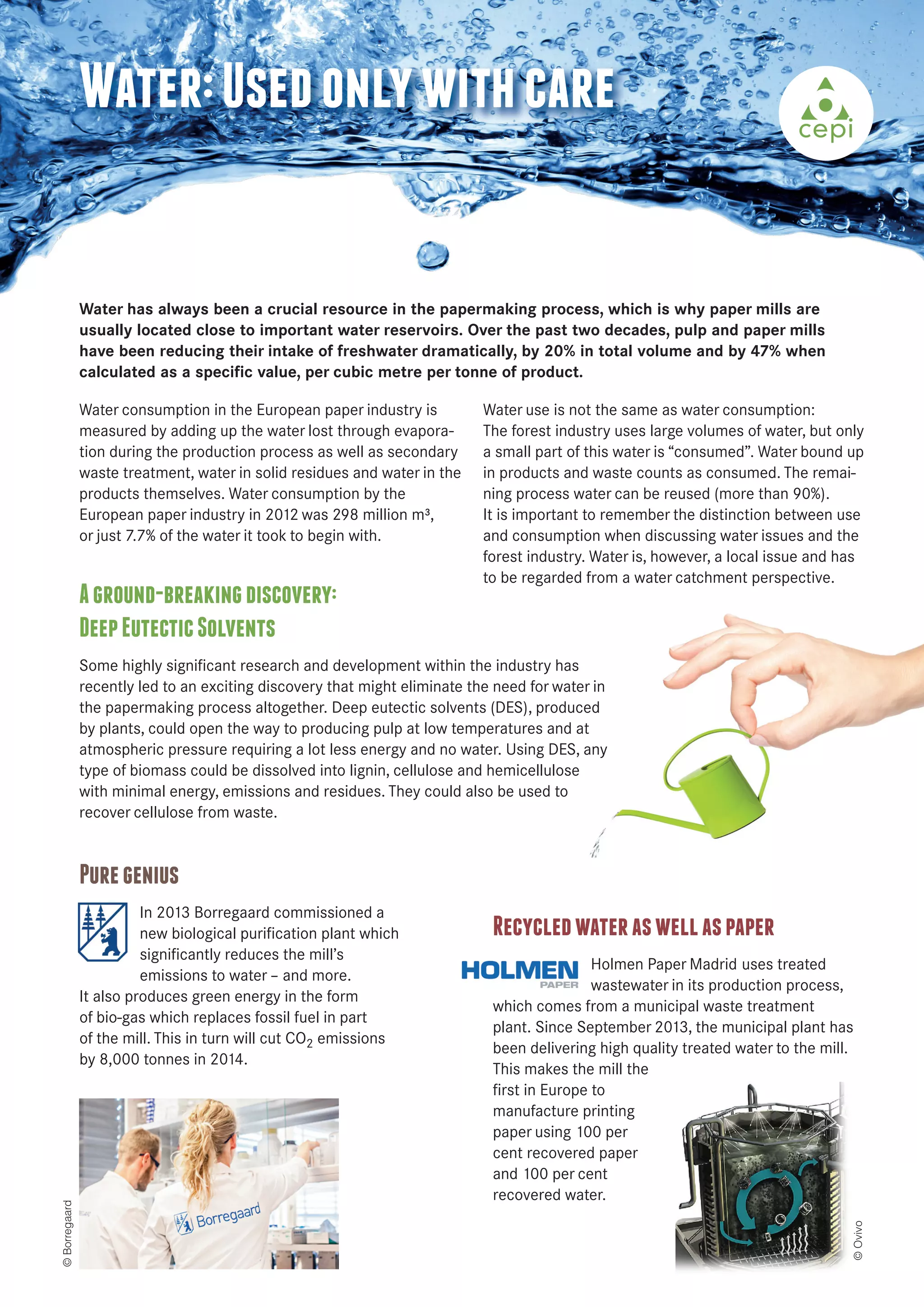 Water: Used only with care 
Water has always been a crucial resource in the papermaking process, which is why paper mills are 
usually located close to important water reservoirs. Over the past two decades, pulp and paper mills 
have been reducing their intake of freshwater dramatically, by 20% in total volume and by 47% when 
calculated as a specific value, per cubic metre per tonne of product. 
Water consumption in the European paper industry is 
measured by adding up the water lost through evapora-tion 
during the production process as well as secondary 
waste treatment, water in solid residues and water in the 
products themselves. Water consumption by the 
European paper industry in 2012 was 298 million m³, 
or just 7.7% of the water it took to begin with. 
A ground-breaking discovery: 
Deep Eutectic Solvents 
Some highly significant research and development within the industry has 
recently led to an exciting discovery that might eliminate the need for water in 
the papermaking process altogether. Deep eutectic solvents (DES), produced 
by plants, could open the way to producing pulp at low temperatures and at 
atmospheric pressure requiring a lot less energy and no water. Using DES, any 
type of biomass could be dissolved into lignin, cellulose and hemicellulose 
with minimal energy, emissions and residues. They could also be used to 
recover cellulose from waste. 
Recycled water as well as paper 
Holmen Paper Madrid uses treated 
wastewater in its production process, 
which comes from a municipal waste treatment 
plant. Since September 2013, the municipal plant has 
been delivering high quality treated water to the mill. 
This makes the mill the 
first in Europe to 
manufacture printing 
paper using 100 per 
cent recovered paper 
and 100 per cent 
recovered water. 
Pure genius 
In 2013 Borregaard commissioned a 
new biological purification plant which 
significantly reduces the mill’s 
emissions to water – and more. 
It also produces green energy in the form 
of bio-gas which replaces fossil fuel in part 
of the mill. This in turn will cut CO2 emissions 
by 8,000 tonnes in 2014. 
Water use is not the same as water consumption: 
The forest industry uses large volumes of water, but only 
a small part of this water is “consumed”. Water bound up 
in products and waste counts as consumed. The remai-ning 
process water can be reused (more than 90%). 
It is important to remember the distinction between use 
and consumption when discussing water issues and the 
forest industry. Water is, however, a local issue and has 
to be regarded from a water catchment perspective. 
© Borregaard 
© Ovivo 
 