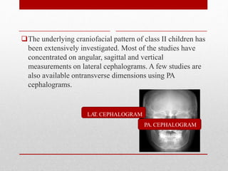 The underlying craniofacial pattern of class II children has
been extensively investigated. Most of the studies have
concentrated on angular, sagittal and vertical
measurements on lateral cephalograms. A few studies are
also available ontransverse dimensions using PA
cephalograms.
PA. CEPHALOGRAM
LA
T. CEPHALOGRAM
 