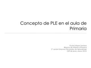 Concepto de PLE en el aula de
Primaria

©Lola Urbano Santana
Maestra de Infantil y Primaria
3ª sesión Entornos Personales de Aprendizaje
CEP de Jerez, enero 2014

 