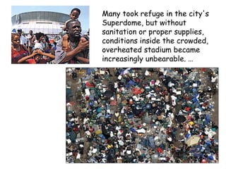 Many took refuge in the city's
Superdome, but without
sanitation or proper supplies,
conditions inside the crowded,
overheated stadium became
increasingly unbearable. …
 