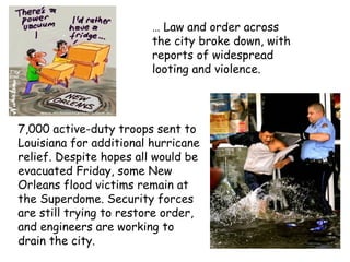 … Law and order across
the city broke down, with
reports of widespread
looting and violence.
7,000 active-duty troops sent to
Louisiana for additional hurricane
relief. Despite hopes all would be
evacuated Friday, some New
Orleans flood victims remain at
the Superdome. Security forces
are still trying to restore order,
and engineers are working to
drain the city.
 
