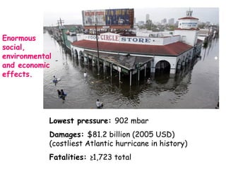 Enormous
social,
environmental
and economic
effects.
Lowest pressure: 902 mbar
Damages: $81.2 billion (2005 USD)
(costliest Atlantic hurricane in history)
Fatalities: ≥1,723 total
 