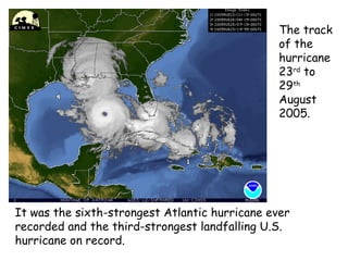 It was the sixth-strongest Atlantic hurricane ever
recorded and the third-strongest landfalling U.S.
hurricane on record.
The track
of the
hurricane
23rd
to
29th
August
2005.
 