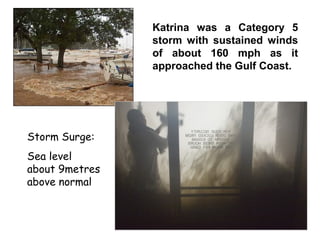 Storm Surge:
Sea level
about 9metres
above normal
Katrina was a Category 5
storm with sustained winds
of about 160 mph as it
approached the Gulf Coast.
 