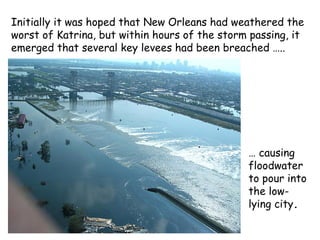 Initially it was hoped that New Orleans had weathered the
worst of Katrina, but within hours of the storm passing, it
emerged that several key levees had been breached …..
… causing
floodwater
to pour into
the low-
lying city.
 