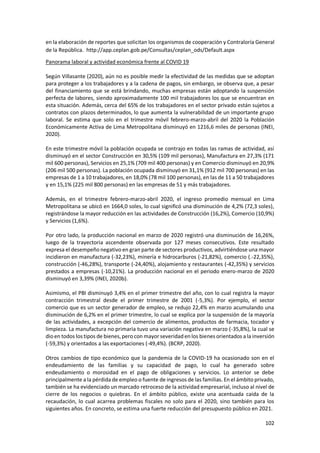 102
en la elaboración de reportes que solicitan los organismos de cooperación y Contraloría General
de la República. http://app.ceplan.gob.pe/Consultas/ceplan_ods/Default.aspx
Panorama laboral y actividad económica frente al COVID 19
Según Villasante (2020), aún no es posible medir la efectividad de las medidas que se adoptan
para proteger a los trabajadores y a la cadena de pagos, sin embargo, se observa que, a pesar
del financiamiento que se está brindando, muchas empresas están adoptando la suspensión
perfecta de labores, siendo aproximadamente 100 mil trabajadores los que se encuentran en
esta situación. Además, cerca del 65% de los trabajadores en el sector privado están sujetos a
contratos con plazos determinados, lo que aumenta la vulnerabilidad de un importante grupo
laboral. Se estima que solo en el trimestre móvil febrero-marzo-abril del 2020 la Población
Económicamente Activa de Lima Metropolitana disminuyó en 1216,6 miles de personas (INEI,
2020).
En este trimestre móvil la población ocupada se contrajo en todas las ramas de actividad, así
disminuyó en el sector Construcción en 30,5% (109 mil personas), Manufactura en 27,3% (171
mil 600 personas), Servicios en 25,1% (709 mil 400 personas) y en Comercio disminuyó en 20,9%
(206 mil 500 personas). La población ocupada disminuyó en 31,1% (912 mil 700 personas) en las
empresas de 1 a 10 trabajadores, en 18,0% (78 mil 100 personas), en las de 11 a 50 trabajadores
y en 15,1% (225 mil 800 personas) en las empresas de 51 y más trabajadores.
Además, en el trimestre febrero-marzo-abril 2020, el ingreso promedio mensual en Lima
Metropolitana se ubicó en 1664,0 soles, lo cual significó una disminución de 4,2% (72,3 soles),
registrándose la mayor reducción en las actividades de Construcción (16,2%), Comercio (10,9%)
y Servicios (1,6%).
Por otro lado, la producción nacional en marzo de 2020 registró una disminución de 16,26%,
luego de la trayectoria ascendente observada por 127 meses consecutivos. Este resultado
expresa el desempeño negativo en gran parte de sectores productivos, advirtiéndose una mayor
incidieron en manufactura (-32,23%), minería e hidrocarburos (-21,82%), comercio (.-22,35%),
construcción (-46,28%), transporte (-24,40%), alojamiento y restaurantes (-42,35%) y servicios
prestados a empresas (-10,21%). La producción nacional en el periodo enero-marzo de 2020
disminuyó en 3,39% (INEI, 2020b).
Asimismo, el PBI disminuyó 3,4% en el primer trimestre del año, con lo cual registra la mayor
contracción trimestral desde el primer trimestre de 2001 (-5,3%). Por ejemplo, el sector
comercio que es un sector generador de empleo, se redujo 22,4% en marzo acumulando una
disminución de 6,2% en el primer trimestre, lo cual se explica por la suspensión de la mayoría
de las actividades, a excepción del comercio de alimentos, productos de farmacia, tocador y
limpieza. La manufactura no primaria tuvo una variación negativa en marzo (-35,8%), la cual se
dioen todos los tipos de bienes,pero con mayorseveridaden los bienes orientados a la inversión
(-59,3%) y orientados a las exportaciones (-49,4%). (BCRP, 2020).
Otros cambios de tipo económico que la pandemia de la COVID-19 ha ocasionado son en el
endeudamiento de las familias y su capacidad de pago, lo cual ha generado sobre
endeudamiento o morosidad en el pago de obligaciones y servicios. Lo anterior se debe
principalmente a la pérdida de empleo o fuente de ingresos de las familias. En el ámbito privado,
también se ha evidenciado un marcado retroceso de la actividad empresarial, incluso al nivel de
cierre de los negocios o quiebras. En el ámbito público, existe una acentuada caída de la
recaudación, lo cual acarrea problemas fiscales no solo para el 2020, sino también para los
siguientes años. En concreto, se estima una fuerte reducción del presupuesto público en 2021.
 