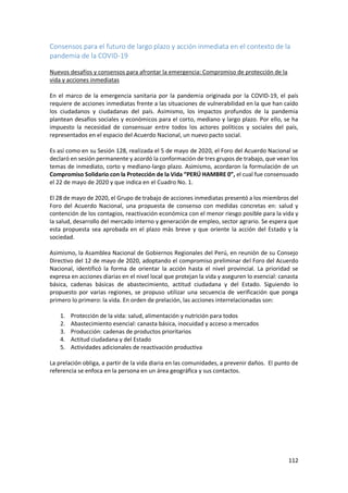 112
Consensos para el futuro de largo plazo y acción inmediata en el contexto de la
pandemia de la COVID-19
Nuevos desafíos y consensos para afrontar la emergencia: Compromiso de protección de la
vida y acciones inmediatas
En el marco de la emergencia sanitaria por la pandemia originada por la COVID-19, el país
requiere de acciones inmediatas frente a las situaciones de vulnerabilidad en la que han caído
los ciudadanos y ciudadanas del país. Asimismo, los impactos profundos de la pandemia
plantean desafíos sociales y económicos para el corto, mediano y largo plazo. Por ello, se ha
impuesto la necesidad de consensuar entre todos los actores políticos y sociales del país,
representados en el espacio del Acuerdo Nacional, un nuevo pacto social.
Es así como en su Sesión 128, realizada el 5 de mayo de 2020, el Foro del Acuerdo Nacional se
declaró en sesión permanente y acordó la conformación de tres grupos de trabajo, que vean los
temas de inmediato, corto y mediano-largo plazo. Asimismo, acordaron la formulación de un
Compromiso Solidario con la Protección de la Vida “PERÚ HAMBRE 0”, el cual fue consensuado
el 22 de mayo de 2020 y que indica en el Cuadro No. 1.
El 28 de mayo de 2020, el Grupo de trabajo de acciones inmediatas presentó a los miembros del
Foro del Acuerdo Nacional, una propuesta de consenso con medidas concretas en: salud y
contención de los contagios, reactivación económica con el menor riesgo posible para la vida y
la salud, desarrollo del mercado interno y generación de empleo, sector agrario. Se espera que
esta propuesta sea aprobada en el plazo más breve y que oriente la acción del Estado y la
sociedad.
Asimismo, la Asamblea Nacional de Gobiernos Regionales del Perú, en reunión de su Consejo
Directivo del 12 de mayo de 2020, adoptando el compromiso preliminar del Foro del Acuerdo
Nacional, identificó la forma de orientar la acción hasta el nivel provincial. La prioridad se
expresa en acciones diarias en el nivel local que protejan la vida y aseguren lo esencial: canasta
básica, cadenas básicas de abastecimiento, actitud ciudadana y del Estado. Siguiendo lo
propuesto por varias regiones, se propuso utilizar una secuencia de verificación que ponga
primero lo primero: la vida. En orden de prelación, las acciones interrelacionadas son:
1. Protección de la vida: salud, alimentación y nutrición para todos
2. Abastecimiento esencial: canasta básica, inocuidad y acceso a mercados
3. Producción: cadenas de productos prioritarios
4. Actitud ciudadana y del Estado
5. Actividades adicionales de reactivación productiva
La prelación obliga, a partir de la vida diaria en las comunidades, a prevenir daños. El punto de
referencia se enfoca en la persona en un área geográfica y sus contactos.
 